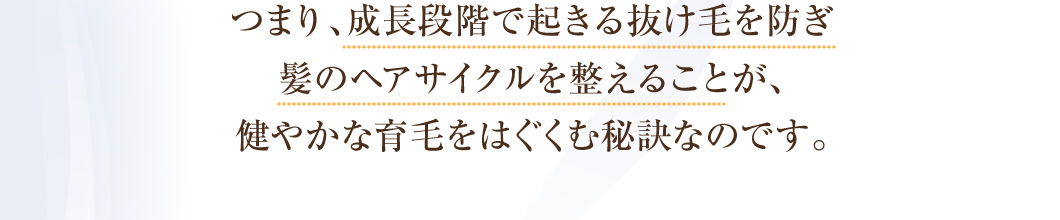 つまり、成長段階で起きる抜け毛を防ぎ髪のヘアサイクルを整えることが、健やかな育毛をはぐくむ秘訣なのです。